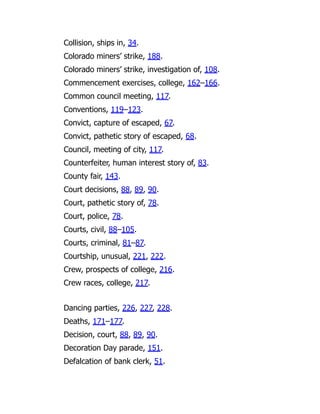 Collision, ships in, 34.
Colorado miners’ strike, 188.
Colorado miners’ strike, investigation of, 108.
Commencement exercises, college, 162–166.
Common council meeting, 117.
Conventions, 119–123.
Convict, capture of escaped, 67.
Convict, pathetic story of escaped, 68.
Council, meeting of city, 117.
Counterfeiter, human interest story of, 83.
County fair, 143.
Court decisions, 88, 89, 90.
Court, pathetic story of, 78.
Court, police, 78.
Courts, civil, 88–105.
Courts, criminal, 81–87.
Courtship, unusual, 221, 222.
Crew, prospects of college, 216.
Crew races, college, 217.
Dancing parties, 226, 227, 228.
Deaths, 171–177.
Decision, court, 88, 89, 90.
Decoration Day parade, 151.
Defalcation of bank clerk, 51.
 