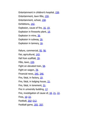 Entertainment in children’s hospital, 158.
Entertainment, lawn fête, 159.
Entertainment, school, 158.
Exhibitions, 142.
Explosion, cause of fire, 16, 19.
Explosion in fireworks plant, 19.
Explosion in mine, 36.
Explosion in subway, 26.
Explosion in tannery, 16.
Failure, commercial, 95, 96.
Fair, agricultural, 143.
Fall from scaffold, 39.
Fête, lawn, 159.
Fight on elevated train, 58.
Fight on wagon, 78.
Financial news, 245, 246.
Fire, fatal, in factory, 19.
Fire, fatal, in lodging house, 21.
Fire, fatal, in tenement, 21.
Fire in university building, 17.
Fire, investigation of cause of, 18, 21, 22.
Fires, 16–22.
Football, 202–212.
Football game, 205, 207.
 