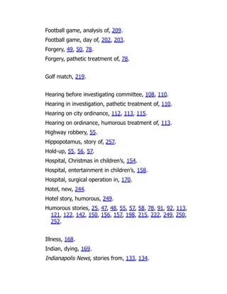 Football game, analysis of, 209.
Football game, day of, 202, 203.
Forgery, 49, 50, 78.
Forgery, pathetic treatment of, 78.
Golf match, 219.
Hearing before investigating committee, 108, 110.
Hearing in investigation, pathetic treatment of, 110.
Hearing on city ordinance, 112, 113, 115.
Hearing on ordinance, humorous treatment of, 113.
Highway robbery, 55.
Hippopotamus, story of, 257.
Hold-up, 55, 56, 57.
Hospital, Christmas in children’s, 154.
Hospital, entertainment in children’s, 158.
Hospital, surgical operation in, 170.
Hotel, new, 244.
Hotel story, humorous, 249.
Humorous stories, 25, 47, 48, 55, 57, 58, 78, 91, 92, 113,
121, 122, 142, 150, 156, 157, 198, 215, 222, 249, 250,
252.
Illness, 168.
Indian, dying, 169.
Indianapolis News, stories from, 133, 134.
 