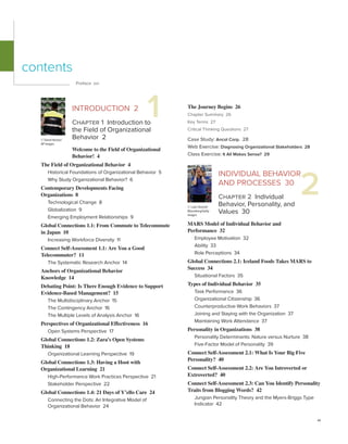 vii
The Journey Begins 26
Chapter Summary 26
Key Terms 27
Critical Thinking Questions 27
Case Study: Ancol Corp. 28
Web Exercise: Diagnosing Organizational Stakeholders 28
Class Exercise: It All Makes Sense? 29
INDIVIDUAL BEHAVIOR
AND PROCESSES 30
Chapter 2 Individual
Behavior, Personality, and
Values 30
MARS Model of Individual Behavior and
Performance 32
Employee Motivation 32
Ability 33
Role Perceptions 34
Global Connections 2.1: Iceland Foods Takes MARS to
Success 34
Situational Factors 35
Types of Individual Behavior 35
Task Performance 36
Organizational Citizenship 36
Counterproductive Work Behaviors 37
Joining and Staying with the Organization 37
Maintaining Work Attendance 37
Personality in Organizations 38
Personality Determinants: Nature versus Nurture 38
Five-Factor Model of Personality 39
Connect Self-Assessment 2.1: What Is Your Big Five
Personality? 40
Connect Self-Assessment 2.2: Are You Introverted or
Extroverted? 40
Connect Self-Assessment 2.3: Can You Identify Personality
Traits from Blogging Words? 42
Jungian Personality Theory and the Myers-Briggs Type
Indicator 42
Preface xvi
1
INTRODUCTION 2
Chapter 1 Introduction to
the Field of Organizational
Behavior 2
Welcome to the Field of Organizational
Behavior! 4
The Field of Organizational Behavior 4
Historical Foundations of Organizational Behavior 5
Why Study Organizational Behavior? 6
Contemporary Developments Facing
Organizations 8
Technological Change 8
Globalization 9
Emerging Employment Relationships 9
Global Connections 1.1: From Commute to Telecommute
in Japan 10
Increasing Workforce Diversity 11
Connect Self-Assessment 1.1: Are You a Good
Telecommuter? 11
The Systematic Research Anchor 14
Anchors of Organizational Behavior
Knowledge 14
Debating Point: Is There Enough Evidence to Support
Evidence-Based Management? 15
The Multidisciplinary Anchor 15
The Contingency Anchor 16
The Multiple Levels of Analysis Anchor 16
Perspectives of Organizational Effectiveness 16
Open Systems Perspective 17
Global Connections 1.2: Zara’s Open Systems
Thinking 18
Organizational Learning Perspective 19
Global Connections 1.3: Having a Hoot with
Organizational Learning 21
High-Performance Work Practices Perspective 21
Stakeholder Perspective 22
Global Connections 1.4: 21 Days of Y’ello Care 24
Connecting the Dots: An Integrative Model of
Organizational Behavior 24
contents
© David Hecker/
AP Images
2
© Luke Sharett/
Bloomberg/Getty
Images
 