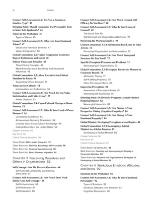 viii Contents
Connect Self-Assessment 3.2: How Much General Self-
Efficacy Do You Have? 68
Connect Self-Assessment 3.3: What Is Your Locus of
Control? 69
The Social Self 69
Self-Concept and Organizational Behavior 70
Perceiving the World around Us 70
Global Connections 3.1: Confirmation Bias Leads to False
Arrests 72
Perceptual Organization and Interpretation 72
Connect Self-Assessment 3.4: How Much Perceptual
Structure Do You Need? 72
Specific Perceptual Processes and Problems 73
Stereotyping in Organizations 73
Global Connections 3.2: Perceptual Barriers to Women on
Corporate Boards 76
Attribution Theory 77
Self-Fulfilling Prophecy 79
Other Perceptual Effects 80
Improving Perceptions 81
Awareness of Perceptual Biases 81
Improving Self-Awareness 81
Debating Point: Do Diversity Programs Actually Reduce
Perpetual Biases? 82
Meaningful Interaction 83
Connect Self-Assessment 3.5: How Strong Is Your
Perspective Taking (Cognitive Empathy)? 84
Connect Self-Assessment 3.6: How Strong Is Your
Emotional Empathy? 84
Global Mindset: Developing Perceptions across Borders 84
Global Connections 3.3: Encouraging a Global
Mindset in a Global Business 85
Developing a Global Mindset 85
Chapter Summary 86
Key Terms 87
Critical Thinking Questions 87
Case Study: Hy Dairies, Inc. 88
Web Exercise: Diversity and Stereotyping on Display in
Corporate Websites 89
Team Exercise: Personal and Organizational Strategies for
Developing a Global Mindset 89
Chapter 4 Workplace Emotions, Attitudes,
and Stress 90
Emotions in the Workplace 92
Connect Self-Assessment 4.1: What Is Your Emotional
Personality? 92
Types of Emotions 92
Emotions, Attitudes, and Behavior 93
Cognitive Dissonance 96
Connect Self-Assessment 2.4: Are You a Sensing or
Intuitive Type? 43
Debating Point: Should Companies Use Personality Tests
to Select Job Applicants? 44
Values in the Workplace 45
Types of Values 45
Connect Self-Assessment 2.5: What Are Your Dominant
Values? 47
Values and Individual Behavior 47
Values Congruence 48
Global Connections 2.2: Values Congruence Generates
Bags of Enthusiasm and Intent 48
Ethical Values and Behavior 48
Three Ethical Principles 49
Moral Intensity, Moral Sensitivity, and Situational
Influences 49
Global Connections 2.3: Alcoa Executive Sets Ethical
Standard in Russia 50
Supporting Ethical Behavior 51
Values across Cultures 51
Individualism and Collectivism 52
Connect Self-Assessment 2.6: How Much Do You Value
Individualism and Collectivism? 53
Power Distance 53
Global Connections 2.4: Cross-Cultural Hiccups at Beam
Suntory 53
Connect Self-Assessment 2.7: What Is Your Level of Power
Distance? 54
Uncertainty Avoidance 54
Achievement-Nurturing Orientation 54
Caveats about Cross-Cultural Knowledge 54
Cultural Diversity in the United States 55
Chapter Summary 55
Key Terms 56
Critical Thinking Questions 56
Case Study: SNC-Lavalin Group Inc. 57
Class Exercise: Test Your Knowledge of Personality 58
Class Exercise: Personal Values Exercise 60
Team Exercise: Ethics Dilemma Vignettes 60
Chapter 3 Perceiving Ourselves and
Others in Organizations 62
Self-Concept: How We Perceive Ourselves 64
Self-Concept Complexity, Consistency,
and Clarity 64
Connect Self-Assessment 3.1: How Much Does Work
Define Your Self-Concept? 65
Self-Enhancement 66
Self-Verification 67
Self-Evaluation 68
 