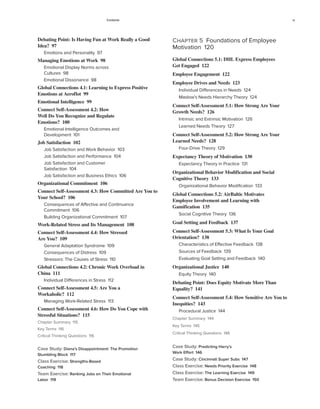 Contents ix
Chapter 5 Foundations of Employee
Motivation 120
Global Connections 5.1: DHL Express Employees
Get Engaged 122
Employee Engagement 122
Employee Drives and Needs 123
Individual Differences in Needs 124
Maslow’s Needs Hierarchy Theory 124
Connect Self-Assessment 5.1: How Strong Are Your
Growth Needs? 126
Intrinsic and Extrinsic Motivation 126
Learned Needs Theory 127
Connect Self-Assessment 5.2: How Strong Are Your
Learned Needs? 128
Four-Drive Theory 129
Expectancy Theory of Motivation 130
Expectancy Theory in Practice 131
Organizational Behavior Modification and Social
Cognitive Theory 133
Organizational Behavior Modification 133
Global Connections 5.2: AirBaltic Motivates
Employee Involvement and Learning with
Gamification 135
Social Cognitive Theory 136
Goal Setting and Feedback 137
Connect Self-Assessment 5.3: What Is Your Goal
Orientation? 138
Characteristics of Effective Feedback 138
Sources of Feedback 139
Evaluating Goal Setting and Feedback 140
Organizational Justice 140
Equity Theory 140
Debating Point: Does Equity Motivate More Than
Equality? 141
Connect Self-Assessment 5.4: How Sensitive Are You to
Inequities? 143
Procedural Justice 144
Chapter Summary 144
Key Terms 145
Critical Thinking Questions 146
Case Study: Predicting Harry’s
Work Effort 146
Case Study: Cincinnati Super Subs 147
Class Exercise: Needs Priority Exercise 148
Class Exercise: The Learning Exercise 149
Team Exercise: Bonus Decision Exercise 150
Debating Point: Is Having Fun at Work Really a Good
Idea? 97
Emotions and Personality 97
Managing Emotions at Work 98
Emotional Display Norms across
Cultures 98
Emotional Dissonance 98
Global Connections 4.1: Learning to Express Positive
Emotions at Aeroflot 99
Emotional Intelligence 99
Connect Self-Assessment 4.2: How
Well Do You Recognize and Regulate
Emotions? 100
Emotional Intelligence Outcomes and
Development 101
Job Satisfaction 102
Job Satisfaction and Work Behavior 103
Job Satisfaction and Performance 104
Job Satisfaction and Customer
Satisfaction 104
Job Satisfaction and Business Ethics 106
Organizational Commitment 106
Connect Self-Assessment 4.3: How Committed Are You to
Your School? 106
Consequences of Affective and Continuance
Commitment 106
Building Organizational Commitment 107
Work-Related Stress and Its Management 108
Connect Self-Assessment 4.4: How Stressed
Are You? 109
General Adaptation Syndrome 109
Consequences of Distress 109
Stressors: The Causes of Stress 110
Global Connections 4.2: Chronic Work Overload in
China 111
Individual Differences in Stress 112
Connect Self-Assessment 4.5: Are You a
Workaholic? 112
Managing Work-Related Stress 113
Connect Self-Assessment 4.6: How Do You Cope with
Stressful Situations? 115
Chapter Summary 115
Key Terms 116
Critical Thinking Questions 116
Case Study: Diana’s Disappointment: The Promotion
Stumbling Block 117
Class Exercise: Strengths-Based
Coaching 118
Team Exercise: Ranking Jobs on Their Emotional
Labor 119
 