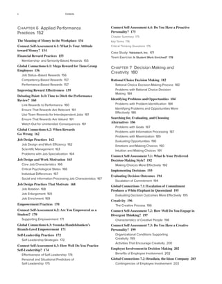 x Contents
Connect Self-Assessment 6.4: Do You Have a Proactive
Personality? 175
Chapter Summary 175
Key Terms 176
Critical Thinking Questions 176
Case Study: Yakkatech, Inc. 177
Team Exercise: Is Student Work Enriched? 178
Chapter 7 Decision Making and
Creativity 180
Rational Choice Decision Making 182
Rational Choice Decision-Making Process 182
Problems with Rational Choice Decision
Making 184
Identifying Problems and Opportunities 184
Problems with Problem Identification 184
Identifying Problems and Opportunities More
Effectively 186
Searching for, Evaluating, and Choosing
Alternatives 186
Problems with Goals 187
Problems with Information Processing 187
Problems with Maximization 189
Evaluating Opportunities 190
Emotions and Making Choices 190
Intuition and Making Choices 191
Connect Self-Assessment 7.1: What Is Your Preferred
Decision-Making Style? 192
Making Choices More Effectively 192
Implementing Decisions 193
Evaluating Decision Outcomes 194
Escalation of Commitment 194
Global Connections 7.1: Escalation of Commitment
Produces a White Elephant in Queensland 195
Evaluating Decision Outcomes More Effectively 195
Creativity 196
The Creative Process 196
Connect Self-Assessment 7.2: How Well Do You Engage in
Divergent Thinking? 197
Characteristics of Creative People 198
Connect Self-Assessment 7.3: Do You Have a Creative
Personality? 199
Organizational Conditions Supporting
Creativity 199
Activities That Encourage Creativity 200
Employee Involvement in Decision Making 202
Benefits of Employee Involvement 202
Global Connections 7.2: Brasilata, the Ideas Company 203
Contingencies of Employee Involvement 203
Chapter 6 Applied Performance
Practices 152
The Meaning of Money in the Workplace 154
Connect Self-Assessment 6.1: What Is Your Attitude
toward Money? 154
Financial Reward Practices 155
Membership- and Seniority-Based Rewards 155
Global Connections 6.1: Mega Reward for Tiens Group
Employees 156
Job Status–Based Rewards 156
Competency-Based Rewards 157
Performance-Based Rewards 157
Improving Reward Effectiveness 159
Debating Point: Is It Time to Ditch the Performance
Review? 160
Link Rewards to Performance 160
Ensure That Rewards Are Relevant 161
Use Team Rewards for Interdependent Jobs 161
Ensure That Rewards Are Valued 161
Watch Out for Unintended Consequences 161
Global Connections 6.2: When Rewards
Go Wrong 162
Job Design Practices 162
Job Design and Work Efficiency 162
Scientific Management 163
Problems with Job Specialization 164
Job Design and Work Motivation 165
Core Job Characteristics 166
Critical Psychological States 166
Individual Differences 167
Social and information Processing Job Characteristics 167
Job Design Practices That Motivate 168
Job Rotation 168
Job Enlargement 169
Job Enrichment 169
Empowerment Practices 170
Connect Self-Assessment 6.2: Are You Empowered as a
Student? 170
Supporting Empowerment 171
Global Connections 6.3: Svenska Handelsbanken’s
Branch-Level Empowerment 171
Self-Leadership Practices 172
Self-Leadership Strategies 172
Connect Self-Assessment 6.3: How Well Do You Practice
Self-Leadership? 174
Effectiveness of Self-Leadership 174
Personal and Situational Predictors of
Self-Leadership 175
 