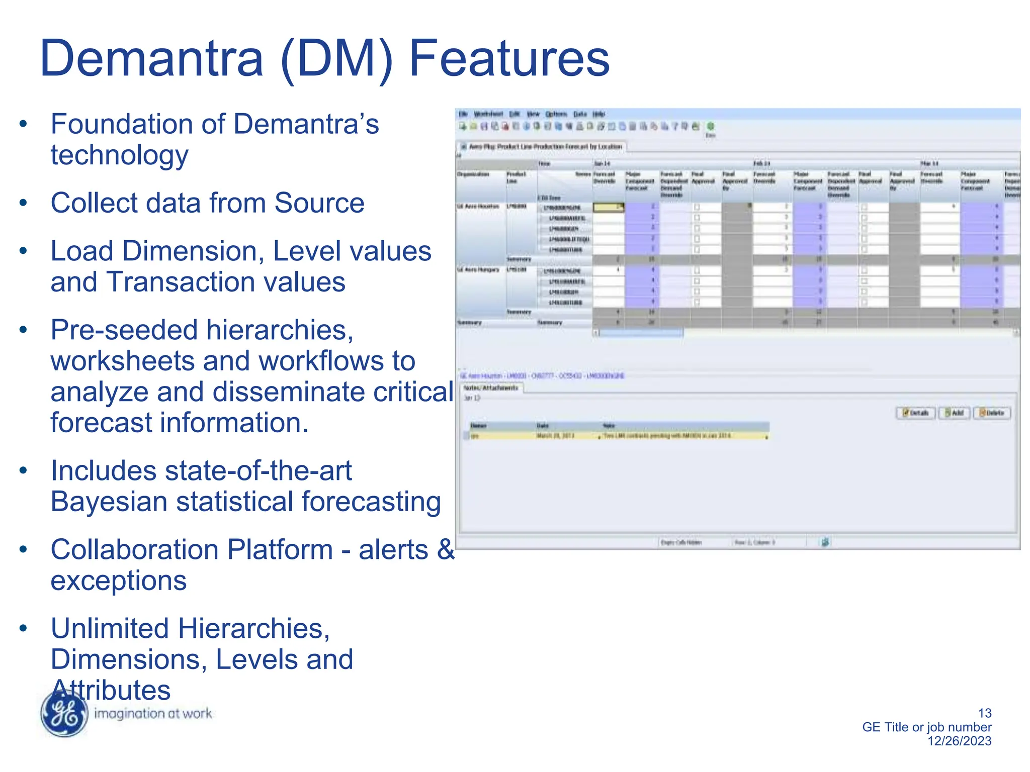 13
GE Title or job number
12/26/2023
Demantra (DM) Features
• Foundation of Demantra’s
technology
• Collect data from Source
• Load Dimension, Level values
and Transaction values
• Pre-seeded hierarchies,
worksheets and workflows to
analyze and disseminate critical
forecast information.
• Includes state-of-the-art
Bayesian statistical forecasting
• Collaboration Platform - alerts &
exceptions
• Unlimited Hierarchies,
Dimensions, Levels and
Attributes
 