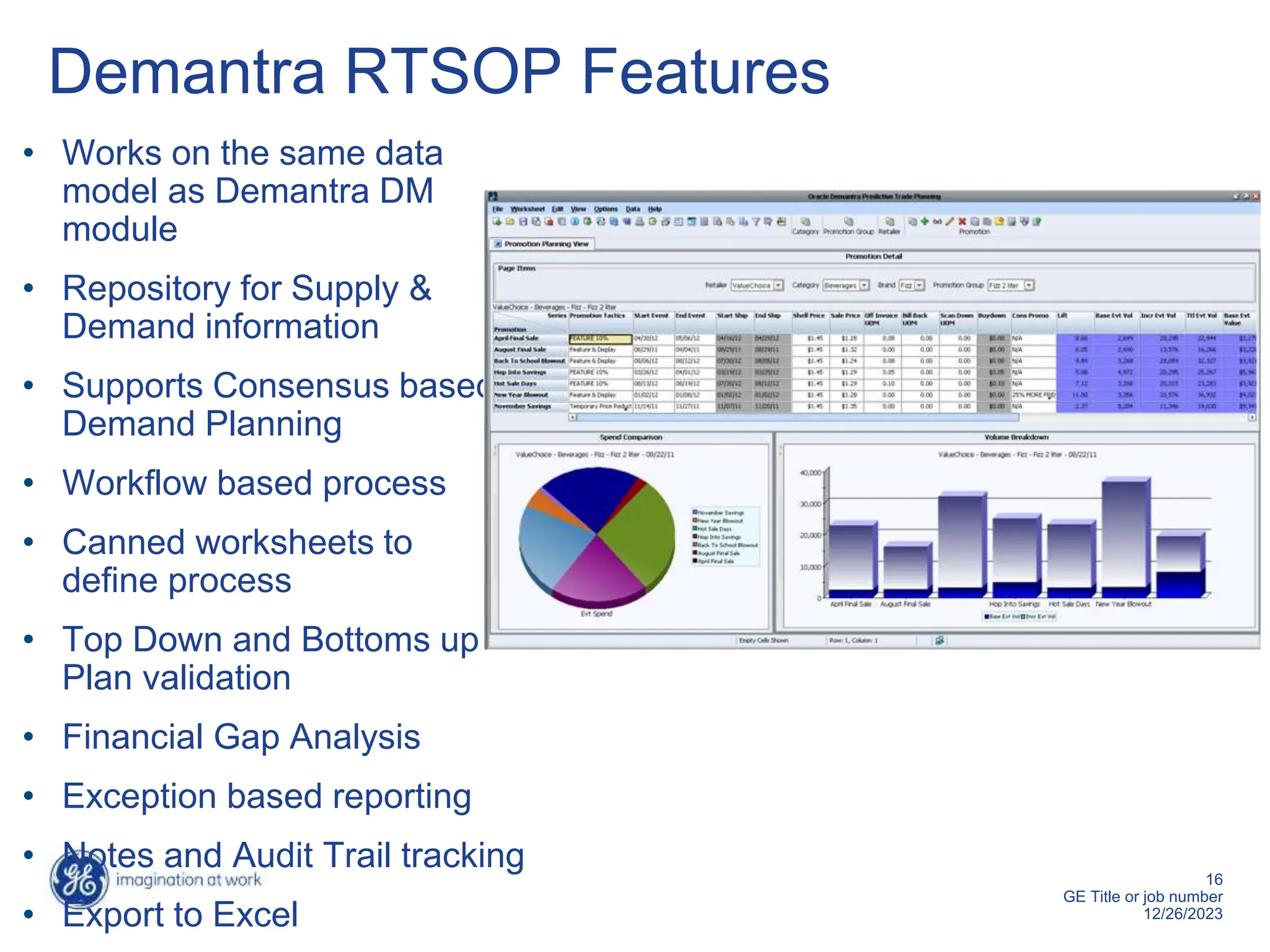 16
GE Title or job number
12/26/2023
Demantra RTSOP Features
• Works on the same data
model as Demantra DM
module
• Repository for Supply &
Demand information
• Supports Consensus based
Demand Planning
• Workflow based process
• Canned worksheets to
define process
• Top Down and Bottoms up
Plan validation
• Financial Gap Analysis
• Exception based reporting
• Notes and Audit Trail tracking
• Export to Excel
 