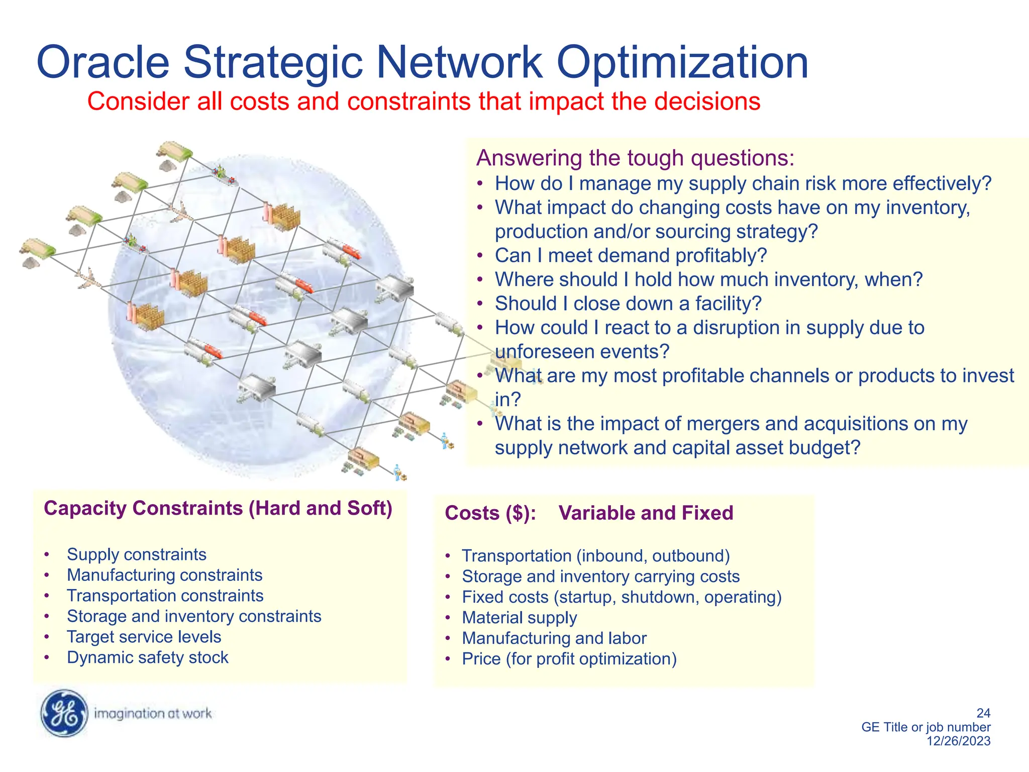 24
GE Title or job number
12/26/2023
Oracle Strategic Network Optimization
Consider all costs and constraints that impact the decisions
Costs ($): Variable and Fixed
• Transportation (inbound, outbound)
• Storage and inventory carrying costs
• Fixed costs (startup, shutdown, operating)
• Material supply
• Manufacturing and labor
• Price (for profit optimization)
Capacity Constraints (Hard and Soft)
• Supply constraints
• Manufacturing constraints
• Transportation constraints
• Storage and inventory constraints
• Target service levels
• Dynamic safety stock
Answering the tough questions:
• How do I manage my supply chain risk more effectively?
• What impact do changing costs have on my inventory,
production and/or sourcing strategy?
• Can I meet demand profitably?
• Where should I hold how much inventory, when?
• Should I close down a facility?
• How could I react to a disruption in supply due to
unforeseen events?
• What are my most profitable channels or products to invest
in?
• What is the impact of mergers and acquisitions on my
supply network and capital asset budget?
 