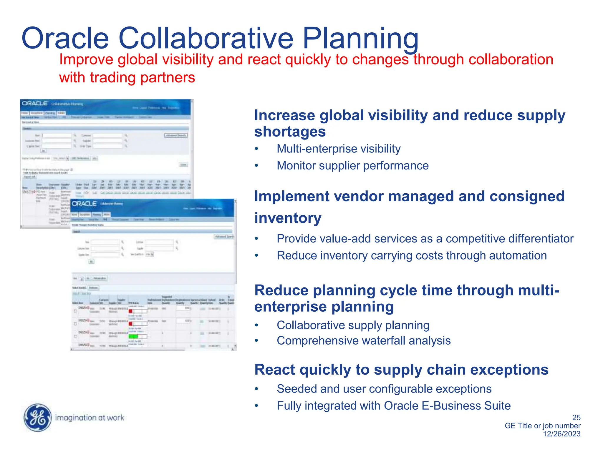 25
GE Title or job number
12/26/2023
Increase global visibility and reduce supply
shortages
• Multi-enterprise visibility
• Monitor supplier performance
Implement vendor managed and consigned
inventory
• Provide value-add services as a competitive differentiator
• Reduce inventory carrying costs through automation
Reduce planning cycle time through multi-
enterprise planning
• Collaborative supply planning
• Comprehensive waterfall analysis
React quickly to supply chain exceptions
• Seeded and user configurable exceptions
• Fully integrated with Oracle E-Business Suite
Oracle Collaborative Planning
Improve global visibility and react quickly to changes through collaboration
with trading partners
 