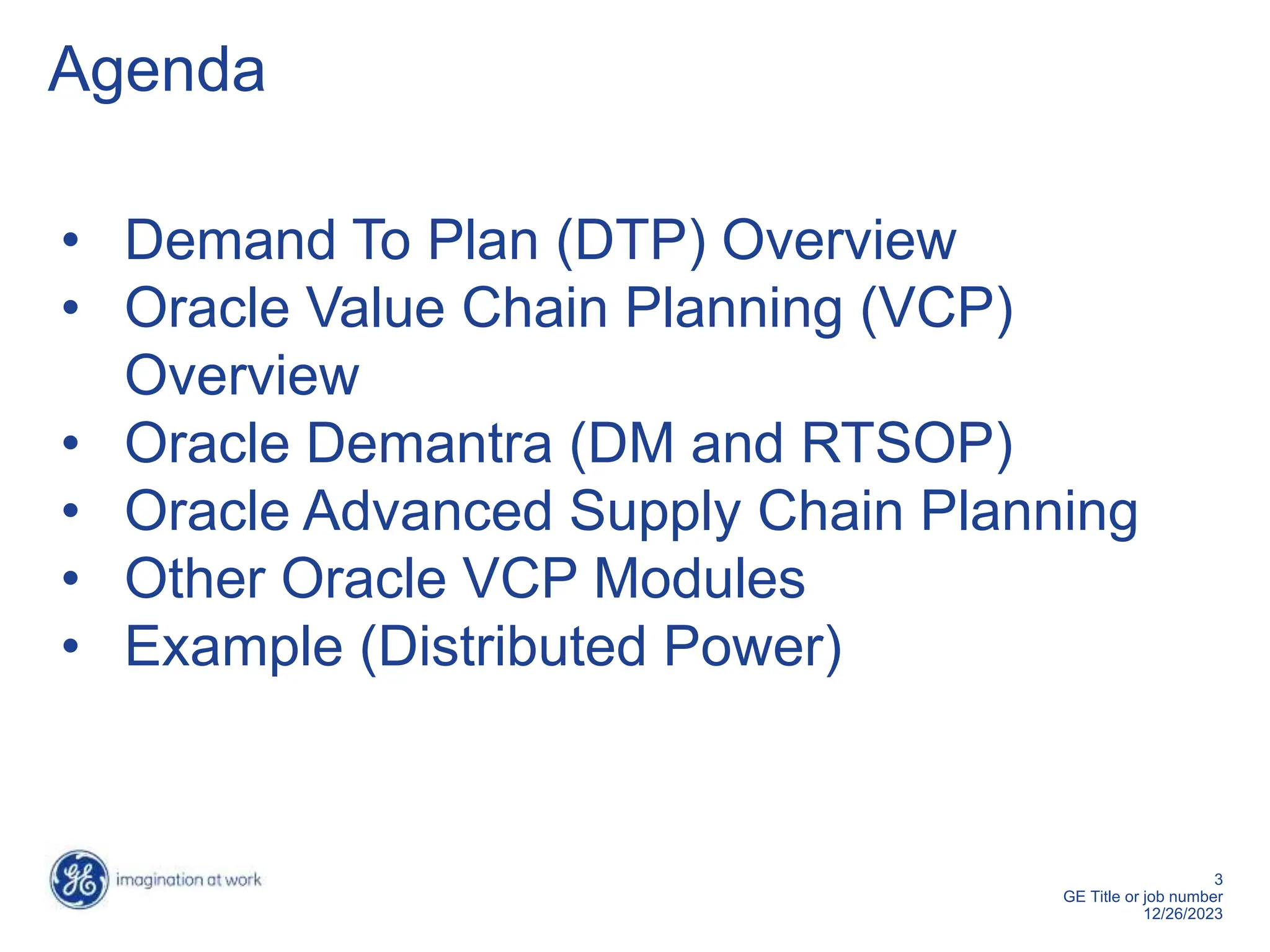 3
GE Title or job number
12/26/2023
Agenda
• Demand To Plan (DTP) Overview
• Oracle Value Chain Planning (VCP)
Overview
• Oracle Demantra (DM and RTSOP)
• Oracle Advanced Supply Chain Planning
• Other Oracle VCP Modules
• Example (Distributed Power)
 