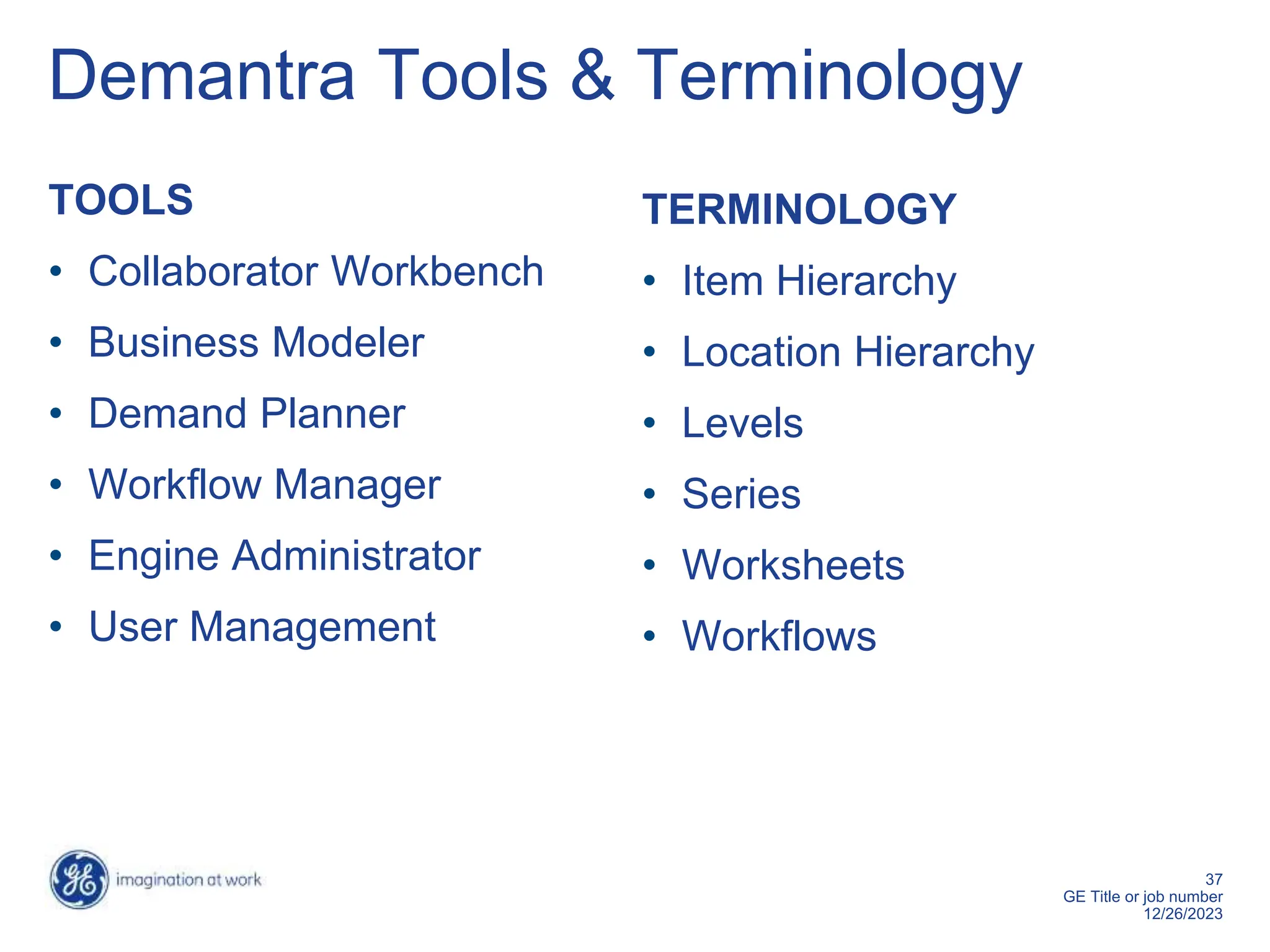 37
GE Title or job number
12/26/2023
Demantra Tools & Terminology
TOOLS
• Collaborator Workbench
• Business Modeler
• Demand Planner
• Workflow Manager
• Engine Administrator
• User Management
TERMINOLOGY
• Item Hierarchy
• Location Hierarchy
• Levels
• Series
• Worksheets
• Workflows
 