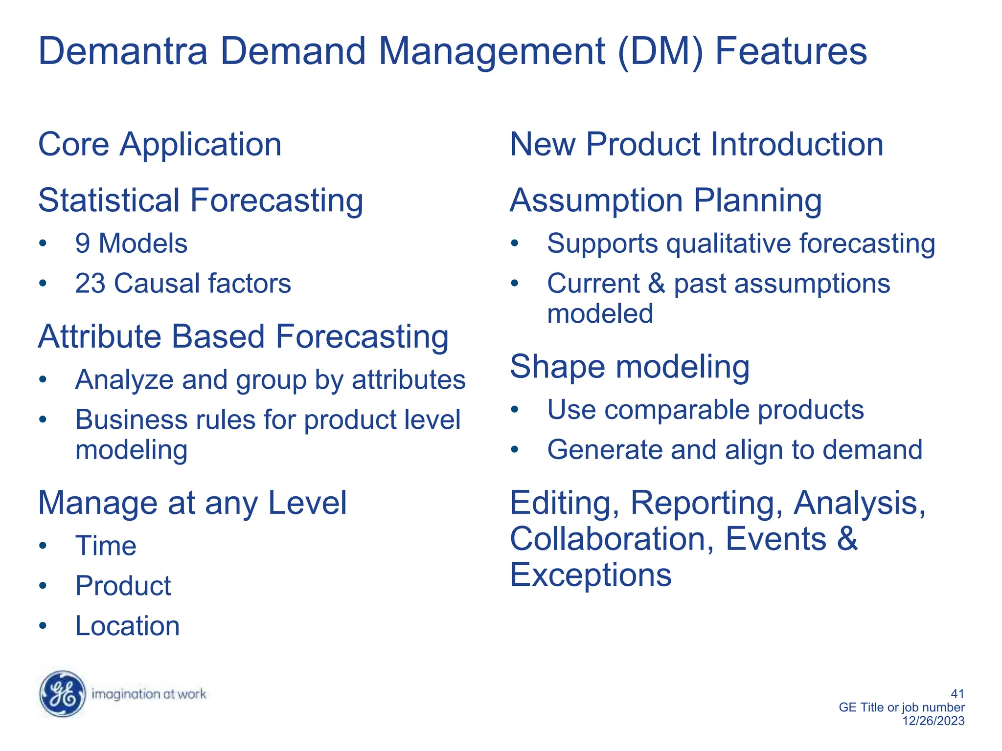 41
GE Title or job number
12/26/2023
Demantra Demand Management (DM) Features
Core Application
Statistical Forecasting
• 9 Models
• 23 Causal factors
Attribute Based Forecasting
• Analyze and group by attributes
• Business rules for product level
modeling
Manage at any Level
• Time
• Product
• Location
New Product Introduction
Assumption Planning
• Supports qualitative forecasting
• Current & past assumptions
modeled
Shape modeling
• Use comparable products
• Generate and align to demand
Editing, Reporting, Analysis,
Collaboration, Events &
Exceptions
 