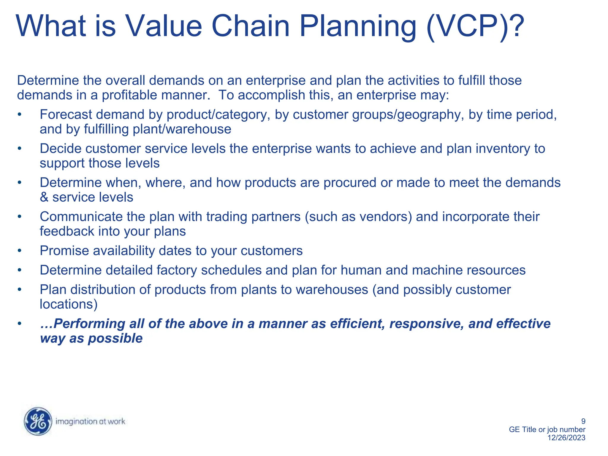 9
GE Title or job number
12/26/2023
What is Value Chain Planning (VCP)?
Determine the overall demands on an enterprise and plan the activities to fulfill those
demands in a profitable manner. To accomplish this, an enterprise may:
• Forecast demand by product/category, by customer groups/geography, by time period,
and by fulfilling plant/warehouse
• Decide customer service levels the enterprise wants to achieve and plan inventory to
support those levels
• Determine when, where, and how products are procured or made to meet the demands
& service levels
• Communicate the plan with trading partners (such as vendors) and incorporate their
feedback into your plans
• Promise availability dates to your customers
• Determine detailed factory schedules and plan for human and machine resources
• Plan distribution of products from plants to warehouses (and possibly customer
locations)
• …Performing all of the above in a manner as efficient, responsive, and effective
way as possible
 