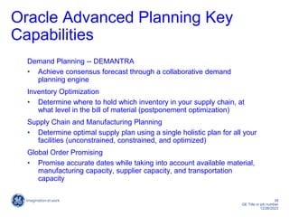 39
GE Title or job number
12/26/2023
Oracle Advanced Planning Key
Capabilities
Demand Planning -- DEMANTRA
• Achieve consensus forecast through a collaborative demand
planning engine
Inventory Optimization
• Determine where to hold which inventory in your supply chain, at
what level in the bill of material (postponement optimization)
Supply Chain and Manufacturing Planning
• Determine optimal supply plan using a single holistic plan for all your
facilities (unconstrained, constrained, and optimized)
Global Order Promising
• Promise accurate dates while taking into account available material,
manufacturing capacity, supplier capacity, and transportation
capacity
 