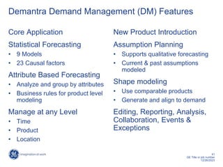 41
GE Title or job number
12/26/2023
Demantra Demand Management (DM) Features
Core Application
Statistical Forecasting
• 9 Models
• 23 Causal factors
Attribute Based Forecasting
• Analyze and group by attributes
• Business rules for product level
modeling
Manage at any Level
• Time
• Product
• Location
New Product Introduction
Assumption Planning
• Supports qualitative forecasting
• Current & past assumptions
modeled
Shape modeling
• Use comparable products
• Generate and align to demand
Editing, Reporting, Analysis,
Collaboration, Events &
Exceptions
 