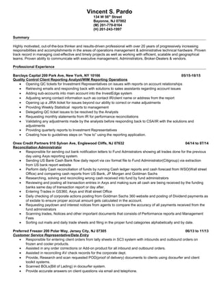 Vincent S. Pardo
134 W 56th
Street
Bayonne, NJ 07002
(M) 201-779-8164
(H) 201-243-1997
Summary
Highly motivated, out-of-the-box thinker and results-driven professional with over 20 years of progressively increasing
responsibilities and accomplishments in the areas of operations management & administrative technical hardware. Proven
track record in managing cost-effective and timely projects as well as working with efficient, scalable and geographical
teams. Proven ability to communicate with executive management, Administrators, Broker-Dealers & vendors.
Professional Experience
Barclays Capital 200 Park Ave, New York, NY 10166 05/15-10/15
Quality Control Client Reporting Analyst/WIM Reporting Operations
• Opening QC tickets for Investment Representatives on issues with reports on account relationships
• Retrieving emails and responding back with solutions to sales assistants regarding account issues
• Adding sub-accounts into main account into the InvestEdge system
• Adjusting wrong contact information such as contact IR/client name or address from the report
• Opening up a JIRA ticket for issues beyond our ability to correct or make adjustments
• Providing Weekly Statistical reports to management
• Delegating QC ticket issues to be resolved by the Analysts
• Requesting monthly statements from IR for performance reconciliations
• Validating any adjustments made by the analysts before responding back to CSA/IR with the solutions and
adjustments
• Providing quarterly reports to Investment Representatives
• Creating how to guidelines steps on “how to” using the reporting application.
Onex Credit Partners 910 Sylvan Ave, Englewood Cliffs, NJ 07632 04/14 to 07/14
Reconciliation Administrator
• Responsible for sending out bank notification letters to Fund Admistrators showing all trades done for the previous
day using Axys reporting system.
• Sending US Bank Cash Bank flow daily report via csv format file to Fund Administrator(Citigroup) via extraction
from US bank report website
• Perform daily Cash reconciliation of funds by running Cash ledger reports and cash forecast from WSO(Wall street
Office) and comparing cash reports from US Bank, JP Morgan and Goldman Sachs
• Researching, solving and reconciling wrong cash received into fund by fund administrators
• Reviewing and posting all transaction entries in Axys and making sure all cash are being received by the funding
banks same day of transaction report or day after.
• Entering Trades in GS360, Axys and Wall street Office
• Daily checking of corporate actions posting from Goldman Sachs 360 website and posting of Dividend payments as
of exdate to ensure proper accrual amount gets calculated in the account.
• Requesting paydown and interest notices from agents to compare the accuracy of all payments received from the
fund administrators
• Scanning trades, Notices and other important documents that consists of Performance reports and Management
Fees
• Sorting out mails and daily trade sheets and filing in the proper fund categories alphabetically and by date.
Preferred Freezer 200 Polar Way, Jersey City, NJ 07305 06/13 to 11/13
Customer Service Representative/Data Entry
• Responsible for entering client orders from tally sheets in SC3 system with inbounds and outbound orders on
frozen and cooler products.
• Assisted in any order corrections or Add-on product for all inbound and outbound orders.
• Assisted in reconciling AV check records for the corporate dept.
• Provide, Research and scan requested POD(proof of delivery) documents to clients using docsurfer and client
toolkit systems.
• Scanned BOLs(Bill of Lading) in docsurfer system.
• Provide accurate answers on client questions via email and telephone.
 