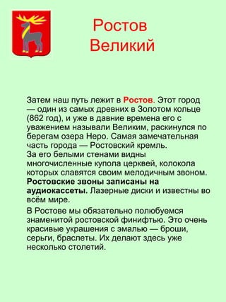Ростов
Великий
Затем наш путь лежит в Ростов. Этот город
— один из самых древних в Золотом кольце
(862 год), и уже в давние времена его с
уважением называли Великим, раскинулся по
берегам озера Неро. Самая замечательная
часть города — Ростовский кремль.
За его белыми стенами видны
многочисленные купола церквей, колокола
которых славятся своим мелодичным звоном.
Ростовские звоны записаны на
аудиокассеты. Лазерные диски и известны во
всём мире.
В Ростове мы обязательно полюбуемся
знаменитой ростовской финифтью. Это очень
красивые украшения с эмалью — броши,
серьги, браслеты. Их делают здесь уже
несколько столетий.
 