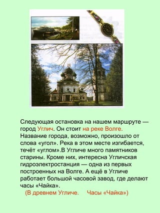 Следующая остановка на нашем маршруте —
город Углич. Он стоит на реке Волге.
Название города, возможно, произошло от
слова «угол». Река в этом месте изгибается,
течёт «углом».В Угличе много памятников
старины. Кроме них, интересна Угличская
гидроэлектростанция — одна из первых
построенных на Волге. А ещё в Угличе
работает большой часовой завод, где делают
часы «Чайка».
(В древнем Угличе. Часы «Чайка»)
 
