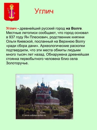 Углич - древнейший русский город на Волге.
Местные летописи сообщают, что город основал
в 937 году Ян Плескович, родственник княгини
Ольги Киевской, посланный на Верхнюю Волгу
«ради сбора дани». Археологические раскопки
подтвердили, что эти места обжиты людьми
много тысяч лет назад. Обнаружена древнейшая
стоянка первобытного человека близ села
Золоторучье.
Углич
 