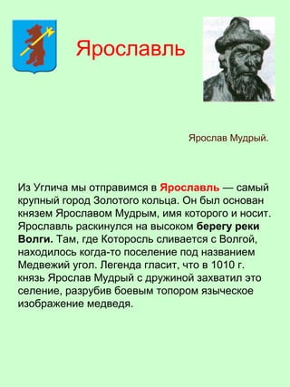 Из Углича мы отправимся в Ярославль — самый
крупный город Золотого кольца. Он был основан
князем Ярославом Мудрым, имя которого и носит.
Ярославль раскинулся на высоком берегу реки
Волги. Там, где Которосль сливается с Волгой,
находилось когда-то поселение под названием
Медвежий угол. Легенда гласит, что в 1010 г.
князь Ярослав Мудрый с дружиной захватил это
селение, разрубив боевым топором языческое
изображение медведя.
Ярославль
Ярослав Мудрый.
 