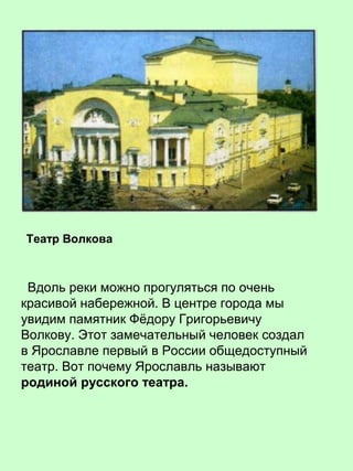 Вдоль реки можно прогуляться по очень
красивой набережной. В центре города мы
увидим памятник Фёдору Григорьевичу
Волкову. Этот замечательный человек создал
в Ярославле первый в России общедоступный
театр. Вот почему Ярославль называют
родиной русского театра.
Театр Волкова
 