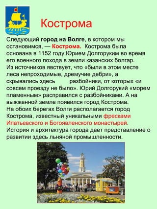 Следующий город на Волге, в котором мы
остановимся, — Кострома. Кострома была
основана в 1152 году Юрием Долгоруким во время
его военного похода в земли казанских болгар.
Из источников явствует, что «были в этом месте
леса непроходимые, дремучие дебри», а
скрывались здесь разбойники, от которых «и
совсем проезду не было». Юрий Долгорукий «морем
пламенным» расправился с разбойниками. А на
выжженной земле появился город Кострома.
На обоих берегах Волги располагается город
Кострома, известный уникальными фресками
Ипатьевского и Богоявленского монастырей.
История и архитектура города дает представление о
развитии здесь льняной промышленности.
Кострома
 
