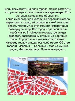 Если посмотреть на план города, можно заметить,
что улицы здесь расположены в виде веера. Есть
легенда, которая это объясняет.
Когда императрица Екатерина Вторая приказала
перестроить город, её спросили, какой она хочет
видеть Кострому. В этот момент императрица
развернула веер. Вот город и сделали таким
необычным. В той части города, где улицы
сходятся, расположены старинные Торговые
ряды. Торгуют в них уже несколько веков.
Каждому товару отводилось своё место. Об этом
говорят названия — Большие и Малые мучные
ряды, Масляные ряды, Пряничные ряды...
 