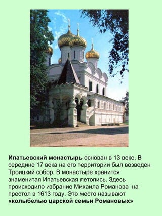 Ипатьевский монастырь основан в 13 веке. В
середине 17 века на его территории был возведен
Троицкий собор. В монастыре хранится
знаменитая Ипатьевская летопись. Здесь
происходило избрание Михаила Романова на
престол в 1613 году. Это место называют
«колыбелью царской семьи Романовых»
 