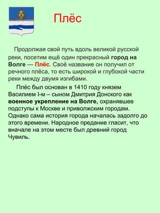 Продолжая свой путь вдоль великой русской
реки, посетим ещё один прекрасный город на
Волге — Плёс. Своё название он получил от
речного плёса, то есть широкой и глубокой части
реки между двумя изгибами.
Плёс был основан в 1410 году князем
Василием I-м – сыном Дмитрия Донского как
военное укрепление на Волге, охранявшее
подступы к Москве и приволжским городам.
Однако сама история города началась задолго до
этого времени. Народное предание гласит, что
вначале на этом месте был древний город
Чувиль.
Плёс
 