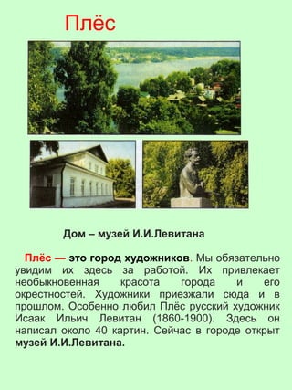 Дом – музей И.И.Левитана
Плёс — это город художников. Мы обязательно
увидим их здесь за работой. Их привлекает
необыкновенная красота города и его
окрестностей. Художники приезжали сюда и в
прошлом. Особенно любил Плёс русский художник
Исаак Ильич Левитан (1860-1900). Здесь он
написал около 40 картин. Сейчас в городе открыт
музей И.И.Левитана.
Плёс
 
