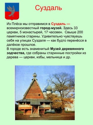 Из Плёса мы отправимся в Суздаль —
всемирноизвестный город-музей. Здесь 33
церкви, 5 монастырей, 17 часовен. Свыше 200
памятников старины. Удивительно чувствуешь
себя на улицах Суздаля — как будто перенёсся в
далёкое прошлое.
В городе есть знаменитый Музей деревянного
зодчества, где собраны старинные постройки из
дерева — церкви, избы, мельница и др.
Суздаль
 