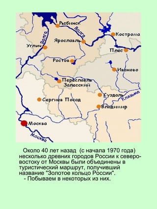 Около 40 лет назад (с начала 1970 года)
несколько древних городов России к северо-
востоку от Москвы были объединены в
туристический маршрут, получивший
название "Золотое кольцо России".
- Побываем в некоторых из них.
 
