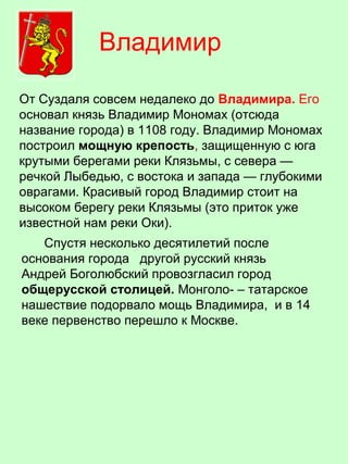 От Суздаля совсем недалеко до Владимира. Его
основал князь Владимир Мономах (отсюда
название города) в 1108 году. Владимир Мономах
построил мощную крепость, защищенную с юга
крутыми берегами реки Клязьмы, с севера —
речкой Лыбедью, с востока и запада — глубокими
оврагами. Красивый город Владимир стоит на
высоком берегу реки Клязьмы (это приток уже
известной нам реки Оки).
Спустя несколько десятилетий после
основания города другой русский князь
Андрей Боголюбский провозгласил город
общерусской столицей. Монголо- – татарское
нашествие подорвало мощь Владимира, и в 14
веке первенство перешло к Москве.
Владимир
 