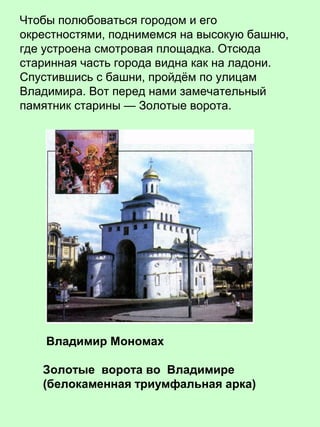 Чтобы полюбоваться городом и его
окрестностями, поднимемся на высокую башню,
где устроена смотровая площадка. Отсюда
старинная часть города видна как на ладони.
Спустившись с башни, пройдём по улицам
Владимира. Вот перед нами замечательный
памятник старины — Золотые ворота.
Владимир Мономах
Золотые ворота во Владимире
(белокаменная триумфальная арка)
 