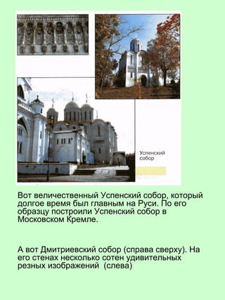 Вот величественный Успенский собор, который
долгое время был главным на Руси. По его
образцу построили Успенский собор в
Московском Кремле.
А вот Дмитриевский собор (справа сверху). На
его стенах несколько сотен удивительных
резных изображений (слева)
 
