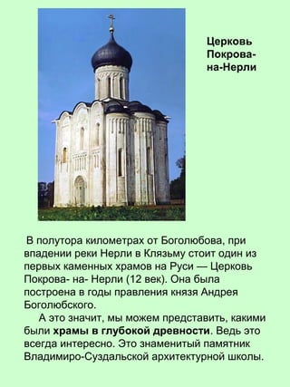 В полутора километрах от Боголюбова, при
впадении реки Нерли в Клязьму стоит один из
первых каменных храмов на Руси — Церковь
Покрова- на- Нерли (12 век). Она была
построена в годы правления князя Андрея
Боголюбского.
А это значит, мы можем представить, какими
были храмы в глубокой древности. Ведь это
всегда интересно. Это знаменитый памятник
Владимиро-Суздальской архитектурной школы.
Церковь
Покрова-
на-Нерли
 