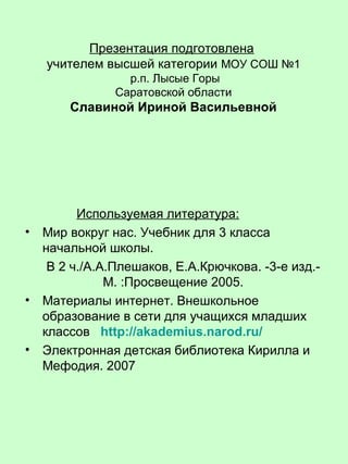 Презентация подготовлена
учителем высшей категории МОУ СОШ №1
р.п. Лысые Горы
Саратовской области
Славиной Ириной Васильевной
Используемая литература:
• Мир вокруг нас. Учебник для 3 класса
начальной школы.
В 2 ч./А.А.Плешаков, Е.А.Крючкова. -3-е изд.-
М. :Просвещение 2005.
• Материалы интернет. Внешкольное
образование в сети для учащихся младших
классов http://akademius.narod.ru/
• Электронная детская библиотека Кирилла и
Мефодия. 2007
 