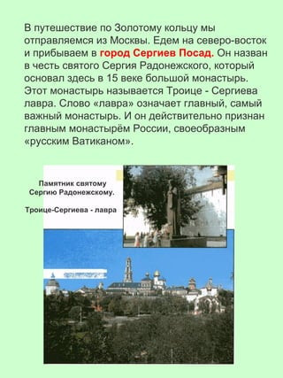В путешествие по Золотому кольцу мы
отправляемся из Москвы. Едем на северо-восток
и прибываем в город Сергиев Посад. Он назван
в честь святого Сергия Радонежского, который
основал здесь в 15 веке большой монастырь.
Этот монастырь называется Троице - Сергиева
лавра. Слово «лавра» означает главный, самый
важный монастырь. И он действительно признан
главным монастырём России, своеобразным
«русским Ватиканом».
Памятник святому
Сергию Радонежскому.
Троице-Сергиева - лавра
 