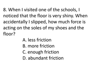 8. When I visited one of the schools, I
noticed that the floor is very shiny. When
accidentally I slipped, how much force is
acting on the soles of my shoes and the
floor?
A. less friction
B. more friction
C. enough friction
D. abundant friction
 