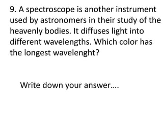 9. A spectroscope is another instrument
used by astronomers in their study of the
heavenly bodies. It diffuses light into
different wavelengths. Which color has
the longest wavelenght?
Write down your answer….
 