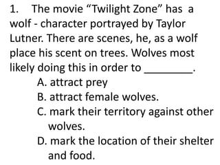1. The movie “Twilight Zone” has a
wolf - character portrayed by Taylor
Lutner. There are scenes, he, as a wolf
place his scent on trees. Wolves most
likely doing this in order to ________.
A. attract prey
B. attract female wolves.
C. mark their territory against other
wolves.
D. mark the location of their shelter
and food.
 