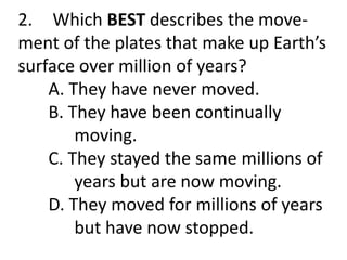 2. Which BEST describes the move-
ment of the plates that make up Earth’s
surface over million of years?
A. They have never moved.
B. They have been continually
moving.
C. They stayed the same millions of
years but are now moving.
D. They moved for millions of years
but have now stopped.
 