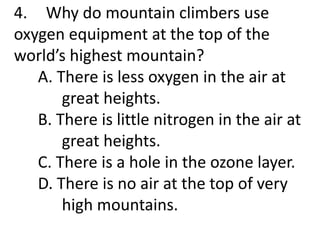4. Why do mountain climbers use
oxygen equipment at the top of the
world’s highest mountain?
A. There is less oxygen in the air at
great heights.
B. There is little nitrogen in the air at
great heights.
C. There is a hole in the ozone layer.
D. There is no air at the top of very
high mountains.
 