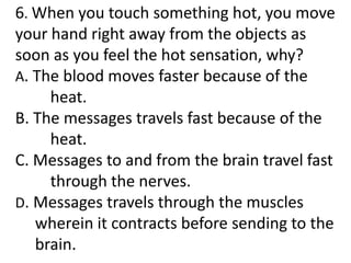6. When you touch something hot, you move
your hand right away from the objects as
soon as you feel the hot sensation, why?
A. The blood moves faster because of the
heat.
B. The messages travels fast because of the
heat.
C. Messages to and from the brain travel fast
through the nerves.
D. Messages travels through the muscles
wherein it contracts before sending to the
brain.
 