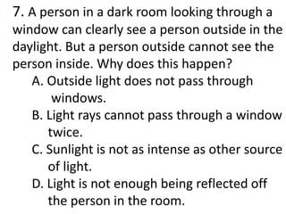 7. A person in a dark room looking through a
window can clearly see a person outside in the
daylight. But a person outside cannot see the
person inside. Why does this happen?
A. Outside light does not pass through
windows.
B. Light rays cannot pass through a window
twice.
C. Sunlight is not as intense as other source
of light.
D. Light is not enough being reflected off
the person in the room.
 