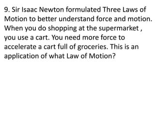 9. Sir Isaac Newton formulated Three Laws of
Motion to better understand force and motion.
When you do shopping at the supermarket ,
you use a cart. You need more force to
accelerate a cart full of groceries. This is an
application of what Law of Motion?
 
