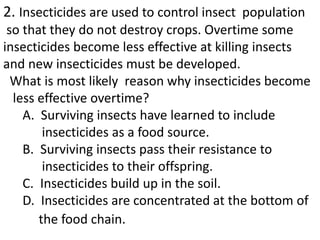 2. Insecticides are used to control insect population
so that they do not destroy crops. Overtime some
insecticides become less effective at killing insects
and new insecticides must be developed.
What is most likely reason why insecticides become
less effective overtime?
A. Surviving insects have learned to include
insecticides as a food source.
B. Surviving insects pass their resistance to
insecticides to their offspring.
C. Insecticides build up in the soil.
D. Insecticides are concentrated at the bottom of
the food chain.
 