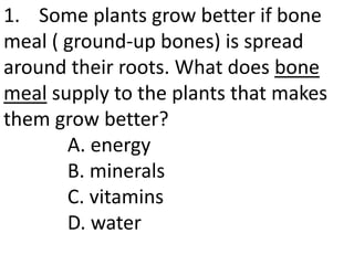 1. Some plants grow better if bone
meal ( ground-up bones) is spread
around their roots. What does bone
meal supply to the plants that makes
them grow better?
A. energy
B. minerals
C. vitamins
D. water
 