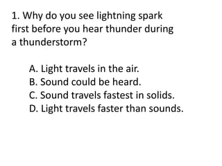 1. Why do you see lightning spark
first before you hear thunder during
a thunderstorm?
A. Light travels in the air.
B. Sound could be heard.
C. Sound travels fastest in solids.
D. Light travels faster than sounds.
 