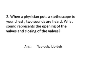 2. When a physician puts a stethoscope to
your chest , two sounds are heard. What
sound represents the opening of the
valves and closing of the valves?
Ans.: “lub-dub, lub-dub
 