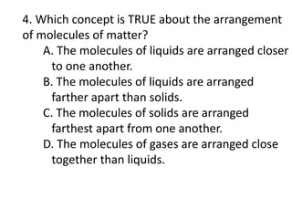 4. Which concept is TRUE about the arrangement
of molecules of matter?
A. The molecules of liquids are arranged closer
to one another.
B. The molecules of liquids are arranged
farther apart than solids.
C. The molecules of solids are arranged
farthest apart from one another.
D. The molecules of gases are arranged close
together than liquids.
 