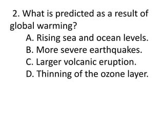 2. What is predicted as a result of
global warming?
A. Rising sea and ocean levels.
B. More severe earthquakes.
C. Larger volcanic eruption.
D. Thinning of the ozone layer.
 